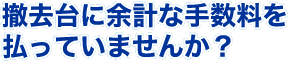 撤去台に余計な手数料を払っていませんか ?